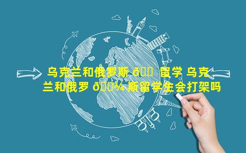 乌克兰和俄罗斯 🐠 留学 乌克兰和俄罗 🌾 斯留学生会打架吗